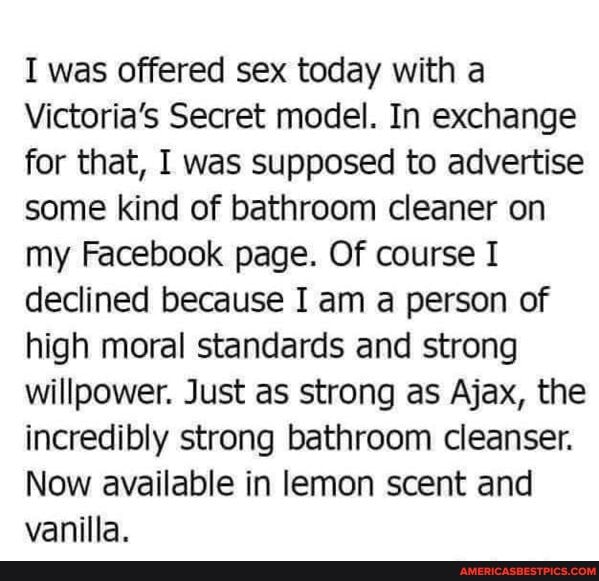 I was offered sex today with a
Victoria's Secret model. In exchange for that, I was supposed to advertise some kind of bathroom cleaner on my Facebook page. Of course I declined because I am a person of high moral standards and strong willpower. Just as strong as Ajax, the incredibly strong bathroom cleanser.
Now available in lemon scent and vanilla.