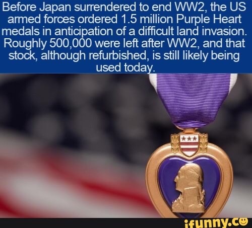 Before Japan surrendered to end WW2, the US
armed forces ordered 1.5 million Purple Heart
medals in anticipation of a difficult land invasion.
Roughly 500,000 were left after WW2, and that
stock, although refurbished, is still likely being