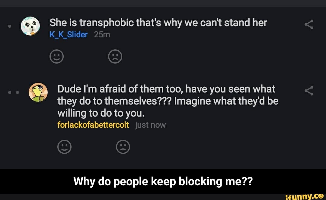 She is transphobic that's why we can't stand her
K_K_Slider Dude I'm afraid of them too, have you seen what
2" they do to themselves??? Imagine what they'd be
willing to do to you.
forlackofabettercolt
Why do people keep blocking me?? - Why do people keep blocking me??
