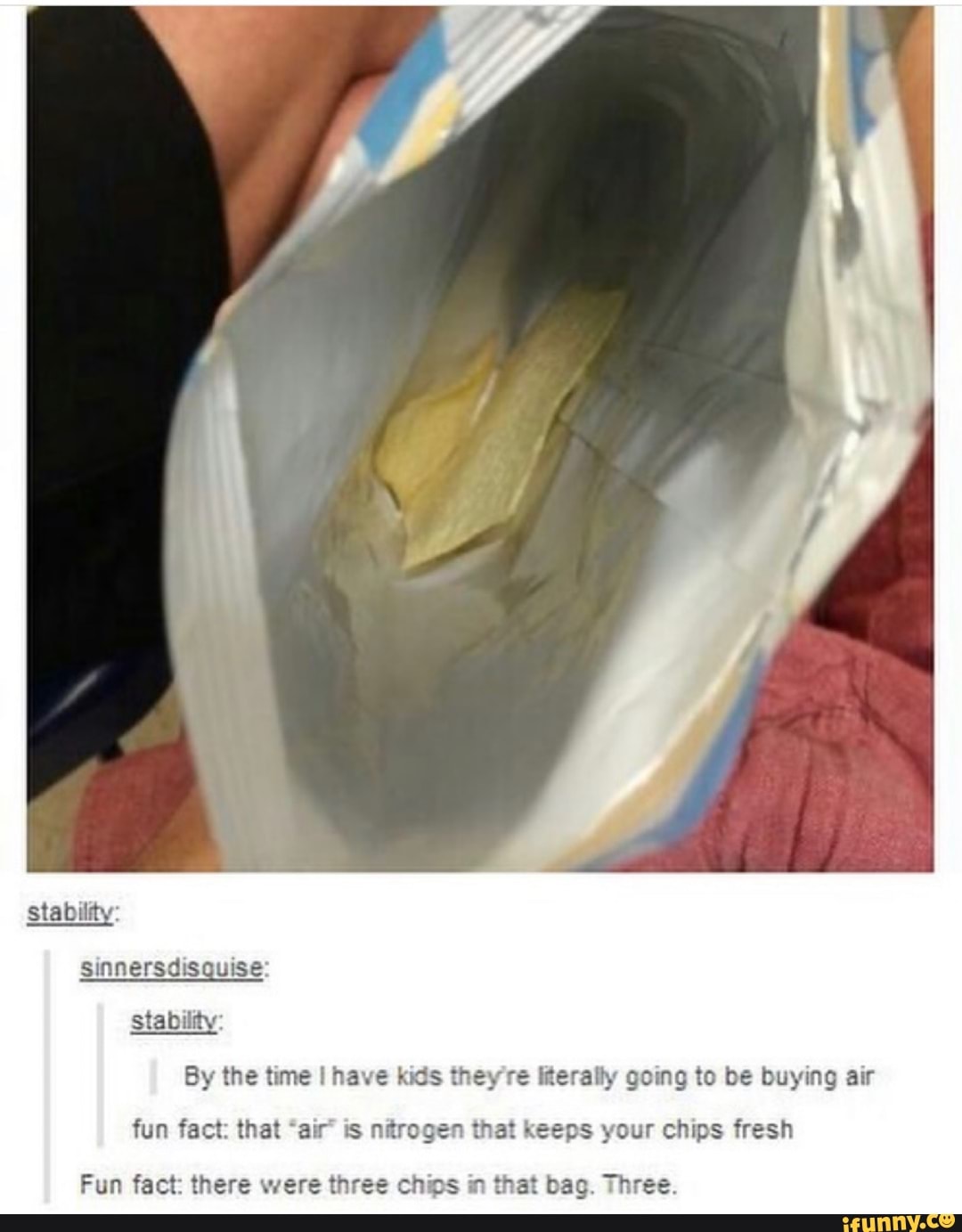 stability
sinnersdisquise
stability
By the time I have kids they're Iterally going to be buying air
fun fact: that is nitrogen that keeps your chips fresh
Fun fact: there were three chip t . Three.