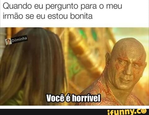 Quando eu pergunto para o meu
irmão se eu estou bonita
I
Vocêjé horrível)
