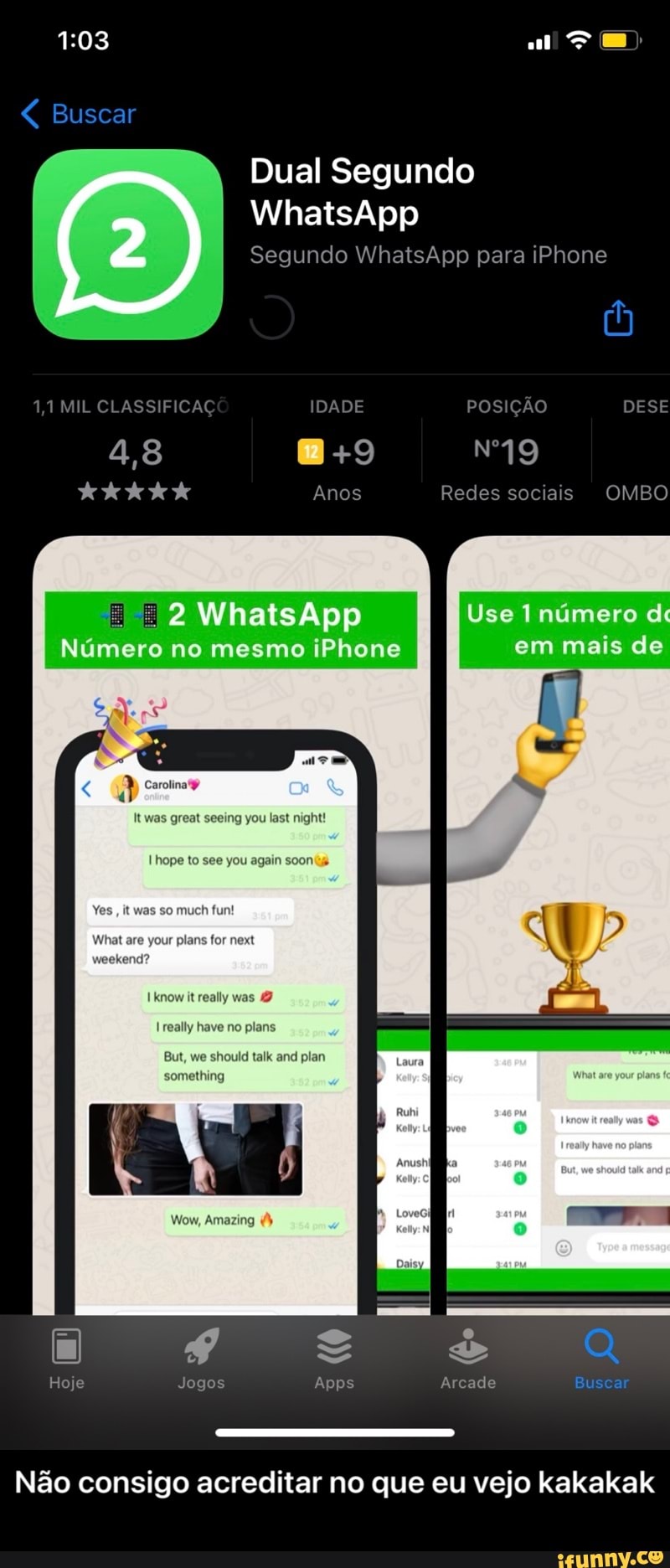 Buscar
Dual Segundo
WhatsApp
Segundo WhatsApp para iPhone
1,1 MIL CLASSIFICAÇÃO IDADE POSIÇÃO DESE UI +9
4,8
Anos Redes sociais OMBO
Número no mesmo iPhone
you last night!
Use Inúmero d em mais de
to uch plans for next know it really was really have no plans something ou again
But, we uld talk and plan
Wow, Amazing
Hoje Jogos Apps Arcade Buscar
Não consigo acreditar no que eu vejo kakakak - Não consigo acreditar no que eu vejo kakakak