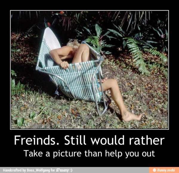 pese
par
ME
Freinds. Still would rather
Take a picture than help you out - Freinds. Still would rather
Take a picture than help you out