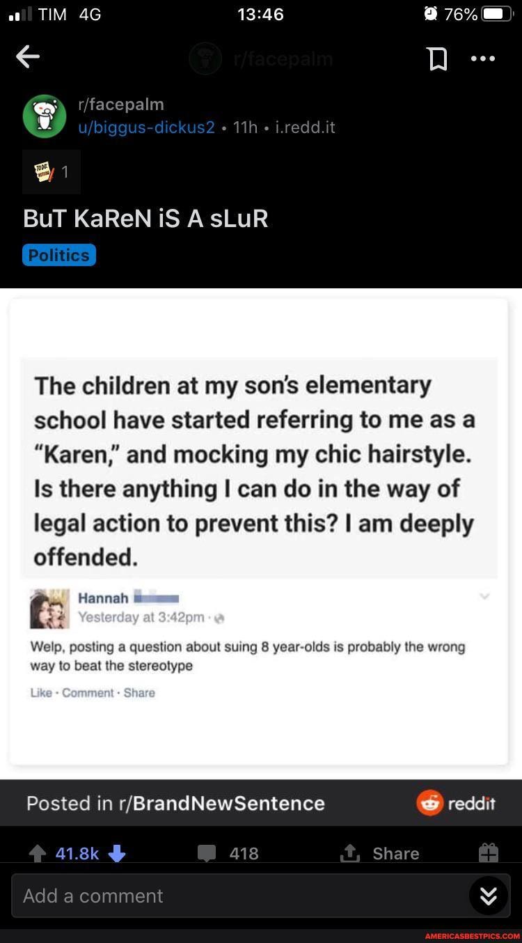 Bi
BuT KaReN iS AsLuR
The children at my son's elementary school have started referring to me as a
"Karen,' and mocking my chic hairstyle.
Is there anything I can do in the way of legal action to prevent this? I am deeply offended.
Hannah
Welp, posting a question about suing 8 year-olds is probably the wrong way to beat the stereotype