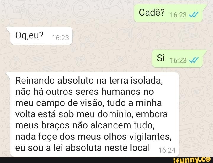 Cadê? eu?
Si
Reinando absoluto na terra isolada, não há outros seres humanos no meu campo de visão, tudo a minha volta está sob meu domínio, embora meus braços não alcancem tudo, nada foge dos meus olhos vigilantes, eu sou a lei absoluta neste local