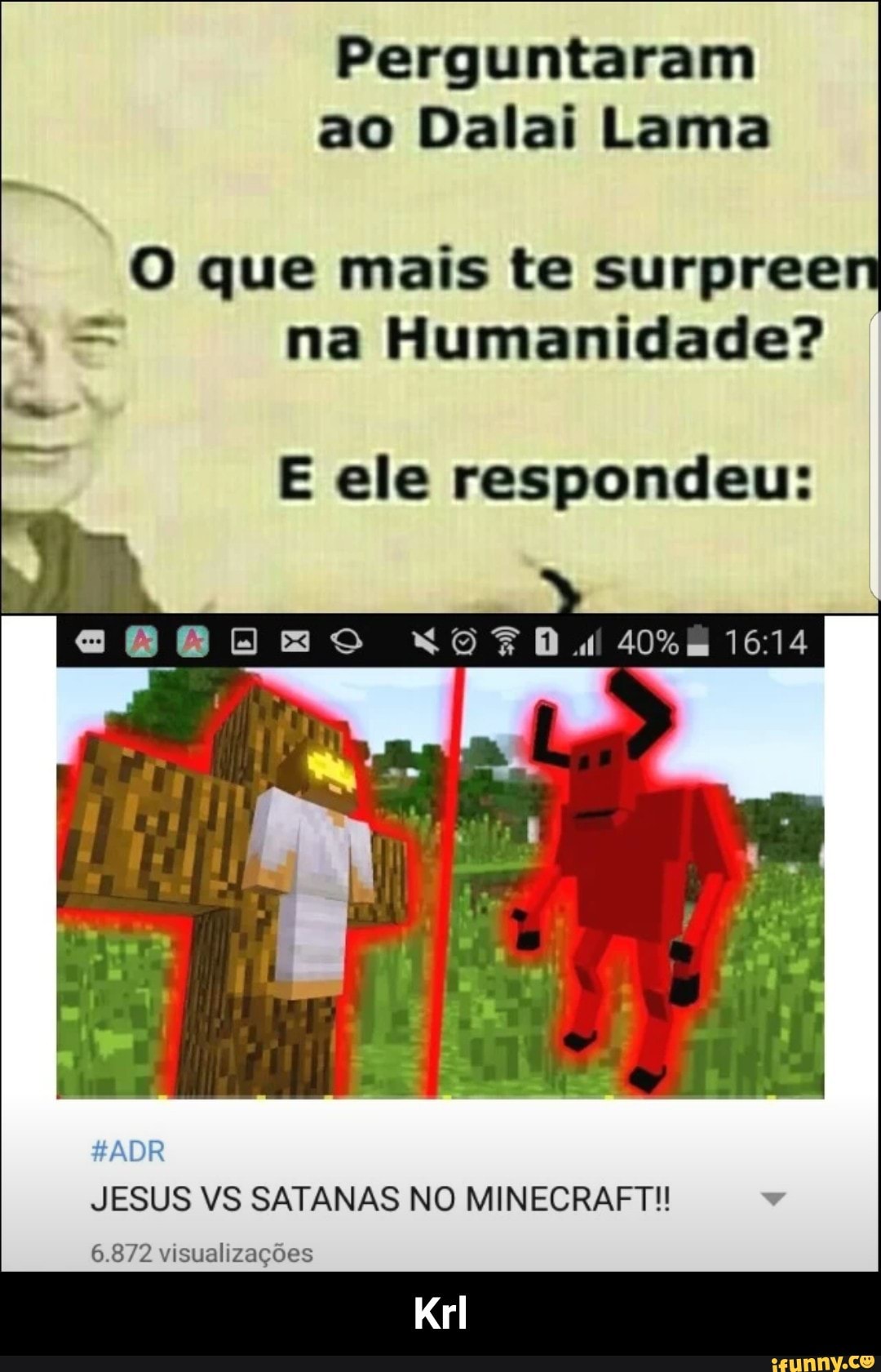 Perguntaram
ao Dalai Lama
O que mais te surpree
= na Humanidade?
E ele respondeu:
JESUS VS SATANAS NO MINECRAFT!!
6.872 visualizações - Krl