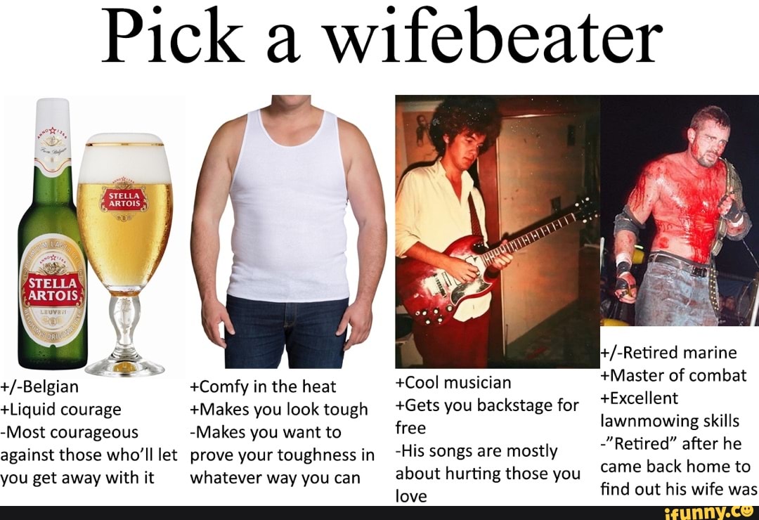 Pick a wifebeater
STELLA
+/-Belgian
+Liquid courage
-Most courageous against those who'll let you get away with it
+Comfy in the heat
+Makes you look tough
-Makes you want to prove your toughness in whatever way you can
+Cool musician
+Gets you backstage for free
-His songs are mostly about hurting those you love
marine
+Master of combat
+Excellent lawnmowing skills
-"Retired" after he came back home to find out his wife was