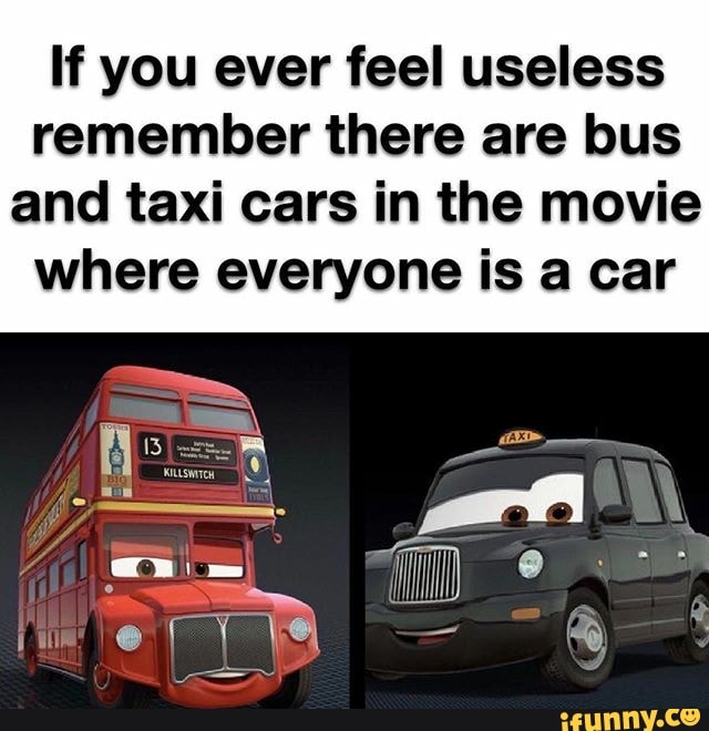 If you ever feel useless remember there are bus and taxi cars in the movie where everyone is a car