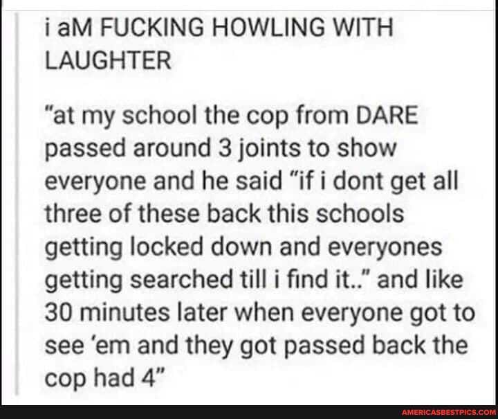 i aM FUCKING HOWLING WITH LAUGHTER
"at my school the cop from DARE passed around 3 joints to show everyone and he said "if i dont get all three of these back this schools getting locked down and everyones getting searched till i find it.." and like
30 minutes later when everyone got to see 'em and they got passed back the cop had 4"