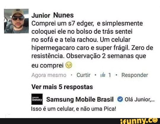Junior Nunes
Comprei um s7 edger, e simplesmente
coloquei ele no bolso de trás sentei
no sofá e a tela rachou. Um celular
hipermegacaro caro e super frágil. Zero de
resistência. Observação 2 semanas que
eu comprei
Agora mesmo Curtir Responder
Ver mais 5 respostas
Samsung Mobile Brasil © Ol Junior....
Isso é um celular, e não uma Pica!