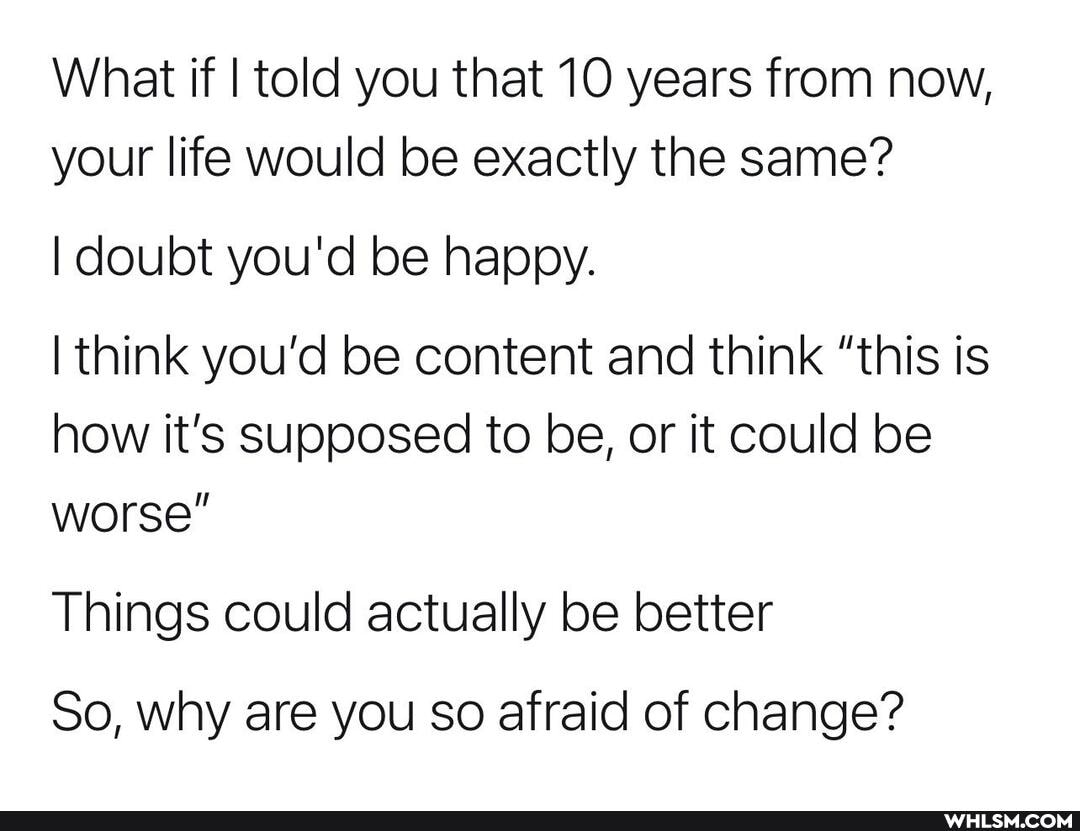 What if I told you that 10 years from now, your life would be exactly the same?
I doubt you'd be happy.
think you'd be content and think "this is how it's supposed to be, or it could be worse"
Things could actually be better
So, why are you so afraid of change?