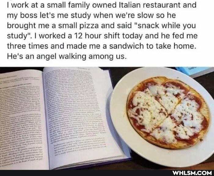 I work at a small family owned Italian restaurant and my boss let's me study when we're slow so he brought me a small pizza and said "snack while you study". I worked a 12 hour shift today and he fed me three times and made me a sandwich to take home.
He's an angel walking among us.