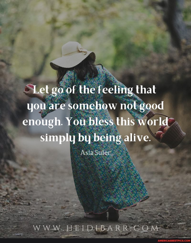 Let go of the feeling that you are somchow not good cnough. You bless this world simply by being alive.