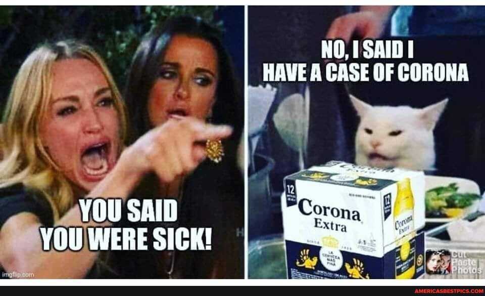 HAVE A CASE OF CORONA
YOU SAID YOU WERE SICK!