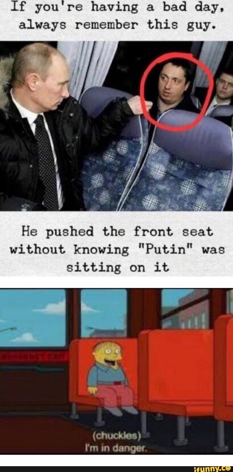 If you're having a
bad day,
always remember this guy.
He pushed the front seat
without knowing "Putin" was
sitting on it
(chuckles Pm im danger