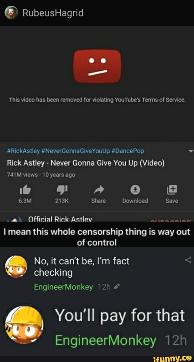 RubeusHagrid
This video has been removed for violating YouTube's Terms of Service.
#RickAstley #NeverGonnaGiveYouUp #DancePop
Rick Astley - Never Gonna Give You Up (Video)
741M views 10 years ago
6.3M 213K Share Download Save
Official Rick Astley mean this whole censorship thing is way out of control
No, it can't be, I'm fact checking
EngineerMonkey #
You'll pay for that
EngineerMonkey