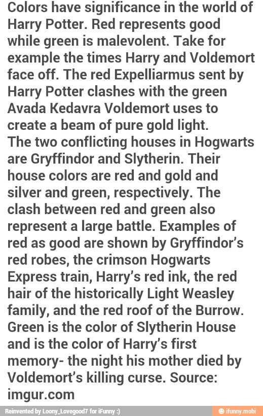 Colors have significance in the world of
Harry Potter. Red represents good
while green is malevolent. Take for
example the times Harry and Voldemort
face off. The red Expelliarmus sent by
Harry Potter clashes with the green
Avada Kedavra Voldemort uses to
create a beam of pure gold light.
The two conflicting houses in Hogwarts
are Gryffindor and Slytherin. Their
house colors are red and gold and
silver and green, respectively. The
clash between red and green also
represent a large battle. Examples of
red as good are shown by Gryffindor's
red robes, the crimson Hogwarts
Express train, Harry's red ink, the red
hair of the historically Light Weasley
family, and the red roof of the Burrow.
Green is the color of Slytherin House
and is the color of Harry's first
memory- the night his mother died by
Voldemort's killing curse. Source:
imgur.com