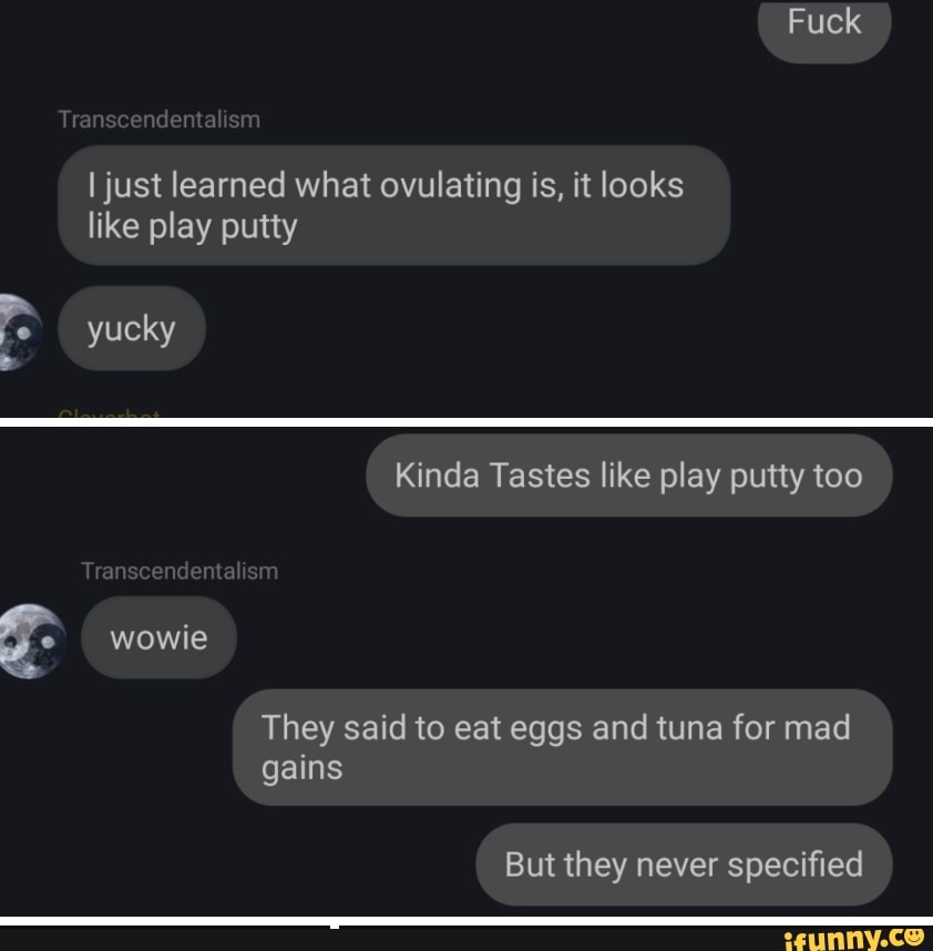 Fuck
I just learned what ovulating is, it looks like play putty
Trans
yucky
Kinda Tastes like play putty too
sm
wowie
They said to eat eggs and tuna for mad gains
But they never specified