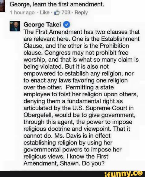 I George, learn the first amendment
George Takei º
The Flrst Amendment has two clauses that
are relevant here. One is the Establishment
Clause. and the other is the Prohibition
Clause. Congress may not prohibit free
worship, and that is what so many cIaim is
being violated. But it is also not
empowered to establish any religion. nor
to enact any laws favoring one religion
over the other. Permitting a state
employee to fois! her religion upon others.
denying them a fundamental right as
articulated by the US, Supreme Court in
Obergefell. would be to give government.
through this agent. the power to impose
religious doctrine and viewpoint. That it
cannot do. Ms, Davis is in effect
establishing religion by using her
governmental powers to impose her
religious views. I know the First
Amendment. Shawn. Do you?