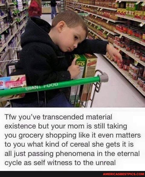 Tfw you've transcended material existence but your mom is still taking you grocery shopping like it even matters to you what kind of cereal she gets it is all just passing phenomena in the eternal
evcle