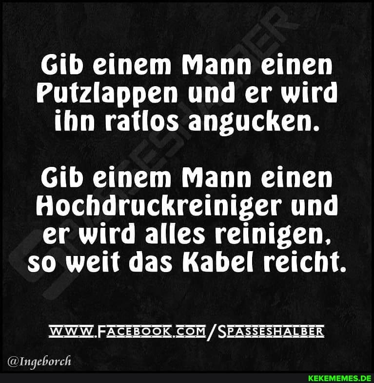 Gib einem Mann einen
Putzlappen und er wird ihn ratlos angucken.
Gib einem Mann einen
Hochdruckreiniger und
er wird alles reinigen, so weit das Kabel reicht.
WWW SEASSESHALBER
aunsbasrb