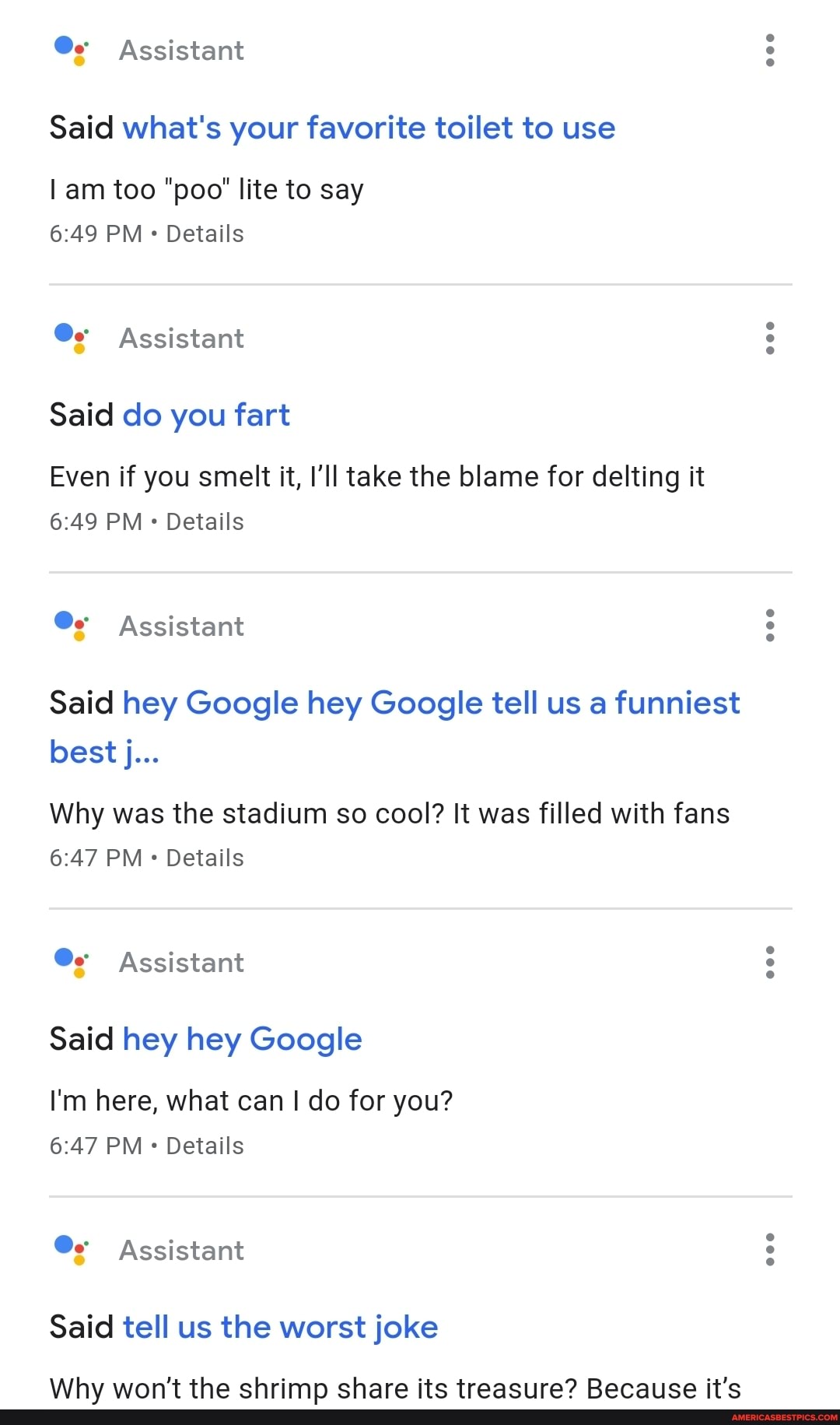 @e Assistant
Said what's your favorite toilet to use
am too "poo' lite to say
PM Details
Assistant
Said do you fart
Even if you smelt it, I'll take the blame for delting it
PM Details
Assistant
Said hey Google hey Google tell us a funniest best j...
Why was the stadium so cool? It was filled with fans
PM Details
@e Assistant
Said hey hey Google
I'm here, what can I do for you?
PM Details
Assistant
Said tell us the worst joke
\Wlayv wran't the chrimn chara ite traaciira? Raraliica jit'c