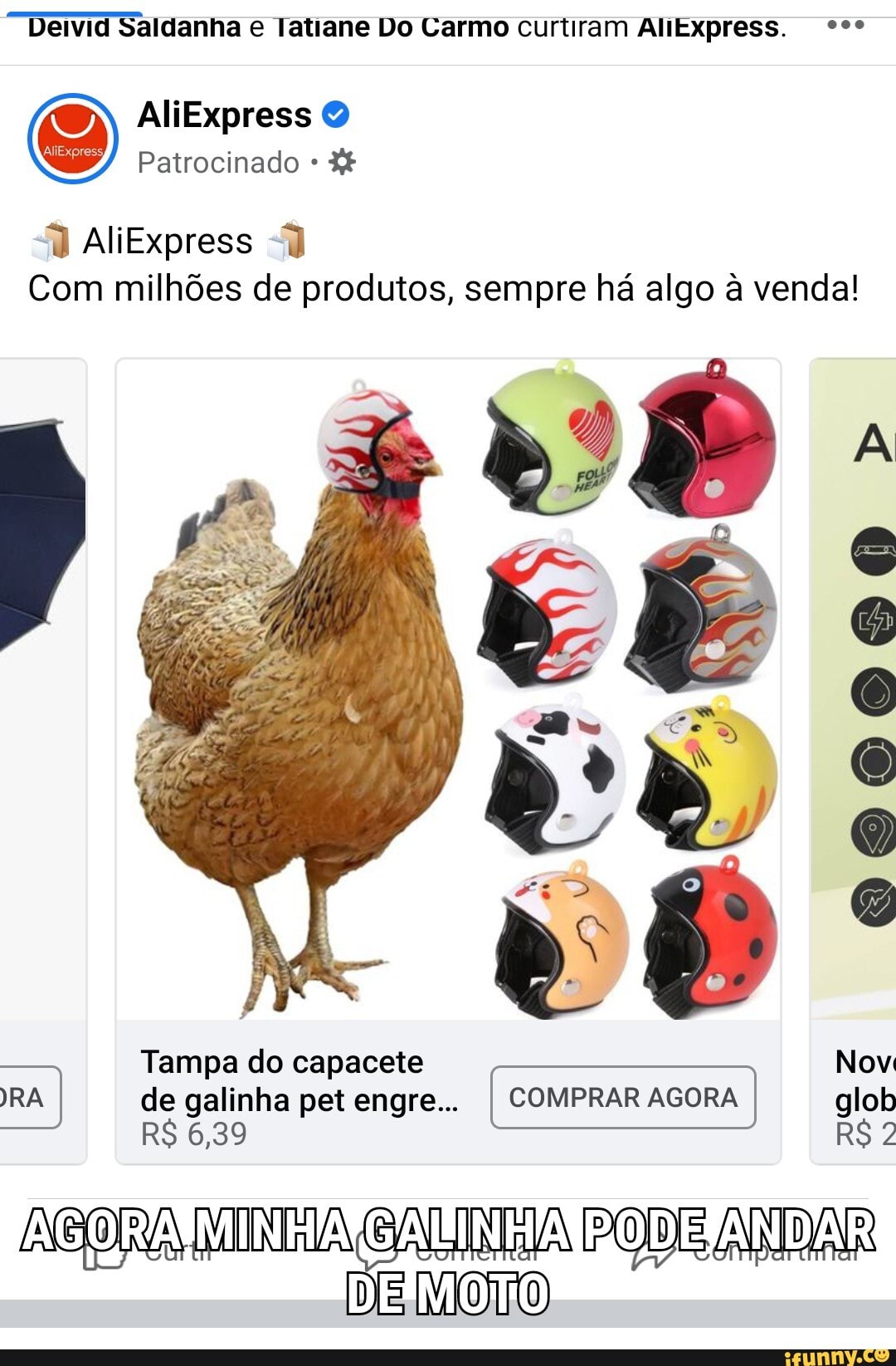 Deivid Saldanha e Tatiane Do Carmo curtiram AliExpress. ººº
AliExpress
Patrocinado *
AliExpress
Com milhões de produtos, sempre há algo à venda!
000000
vê
Tampa do capacete Nov
RA de galinha pet engre... compraR AGoRA I AGORA AGORA AGORA glob
R$ 6,39 R$ 2
MIIA E ANDA ANDAR
DE