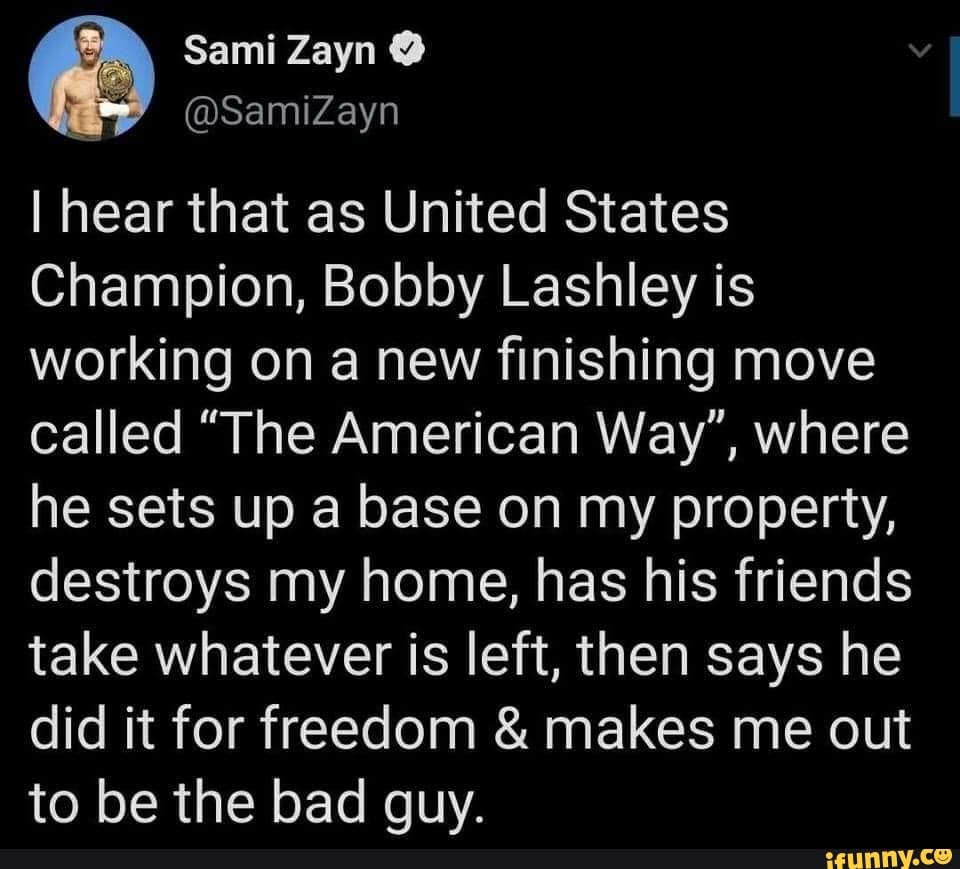 Sami Zayn
I hear that as United States
Champion, Bobby Lashley is working on a new finishing move called "The American Way", where he sets up a base on my property, destroys my home, has his friends take whatever is left, then says he did it for freedom & makes me out to be the bad guy.