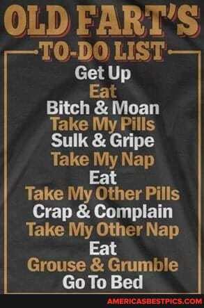 OLD FART'S
TO-DO LIST Get Up
Bitch & Moan
Take My Pills
Sulk & Gripe
Take My Nap
Eat
Take My Other Pills
Crap & Complain
Take My Other Nap
Grouse & Grumble