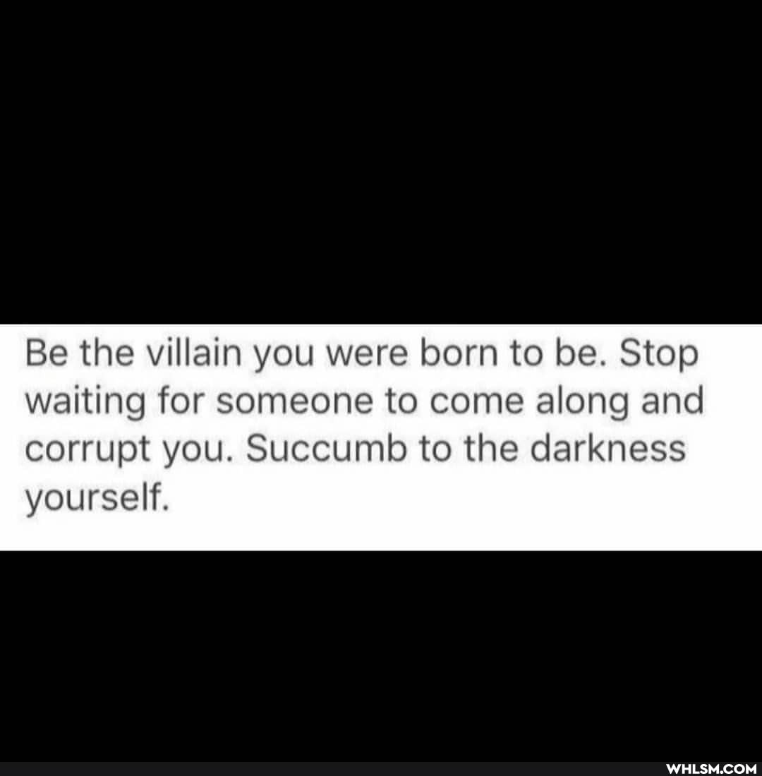 Be the villain you were born to be. Stop waiting for someone to come along and
corrupt you. Succumb to the darkness yourself.