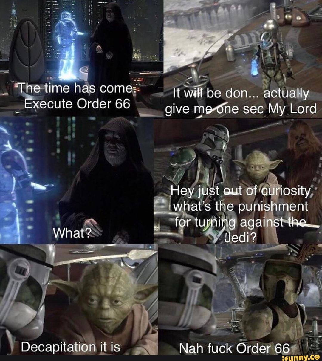 The time nas come.
It wl be don... actually
Execute Order 66
give me one sec My Lord
Hey just out of curiosity
whats the punishment
for turning against the.
Decapitation itis Nah fuck Order 66