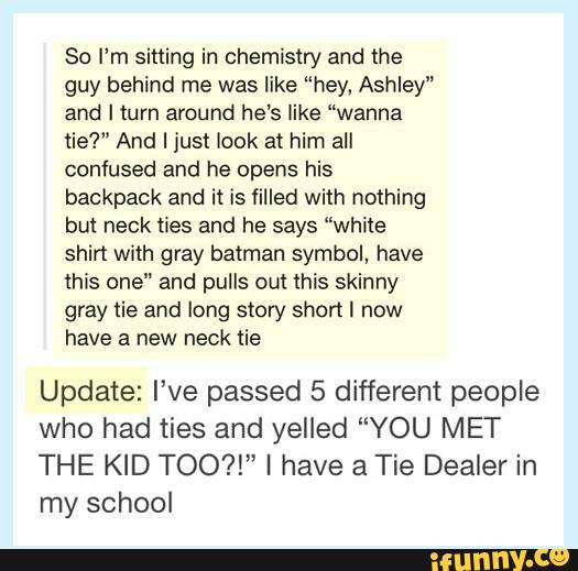 So I'm sitting in chemistry and the
guy behind me was like ”hey, Ashley"
and I turn around he‘s like “wanna
lie?" And I just look at him all
confused and he opens his
backpack and ii is filled with nothing
but neck ties and he says “white
shirt with gray batman symbol, have
lhis one" and pulls om this skinny
gray tie and long story shon I now
have a new neck tie
Update: I’ve passed 5 different people
who had ties and yelled “YOU MET
THE KID TOO?!" I have 21 Tie Dealer in
my school
