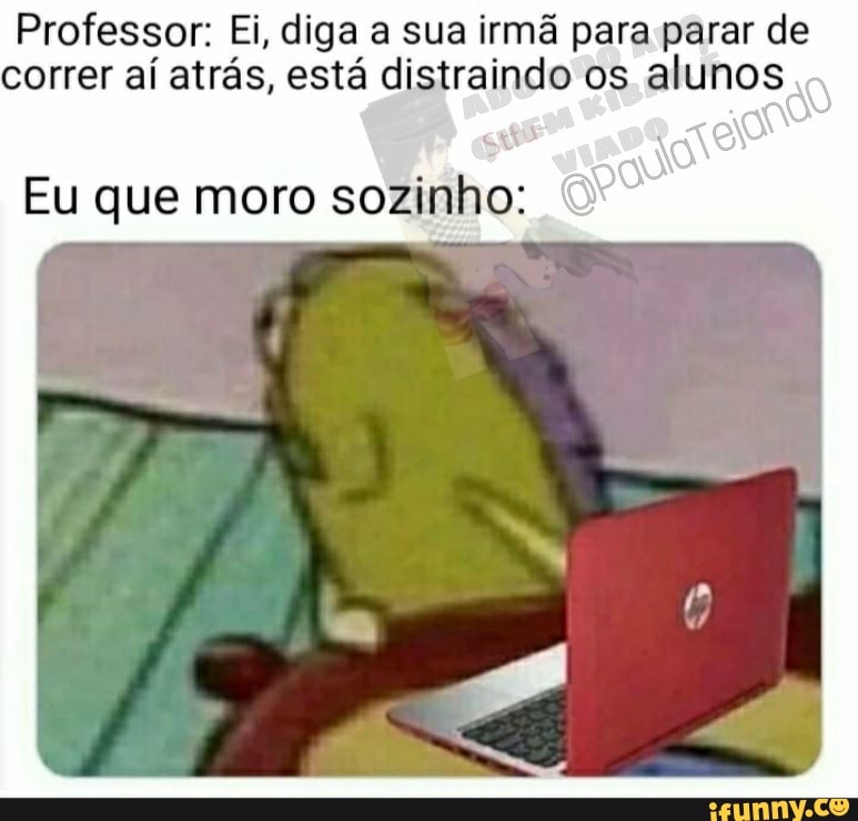 Professor: Ei, diga a sua irmã para parar de correr aí atrás, está distraindo os alunos
Eu que moro sozinho: