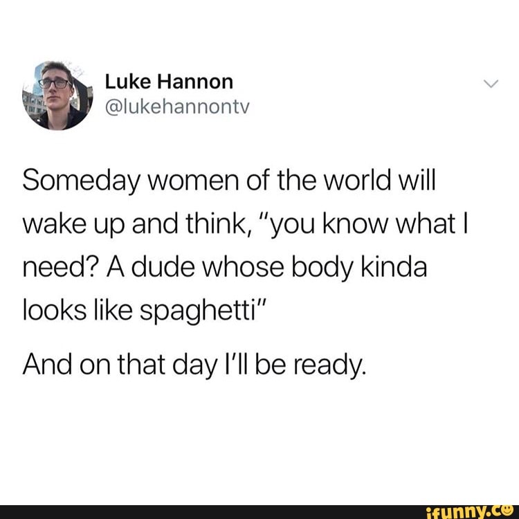 Someday women of the world will
wake up and think, "you know what I
need? A dude whose body kinda
looks like spaghetti"
And on that day I'll be ready.