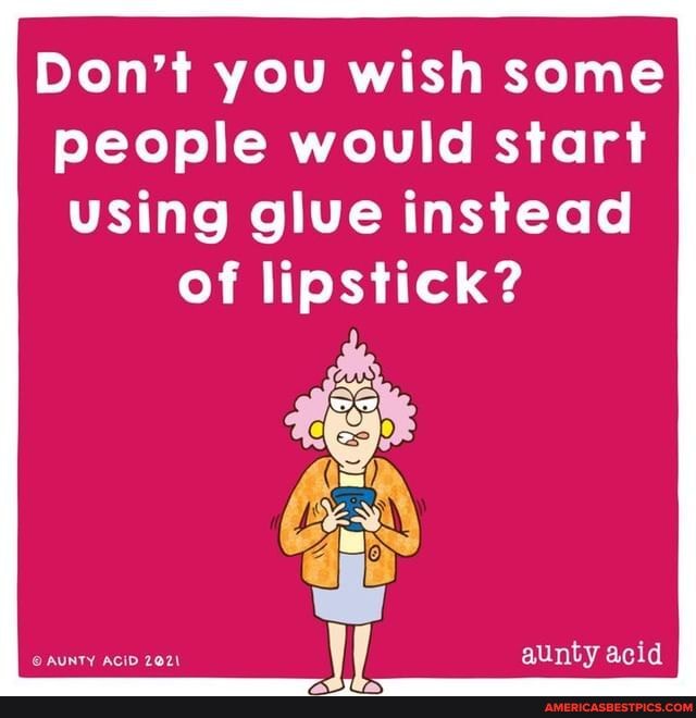 Don't you wish some people would start using glue instead
of lipstick?
aunty acid