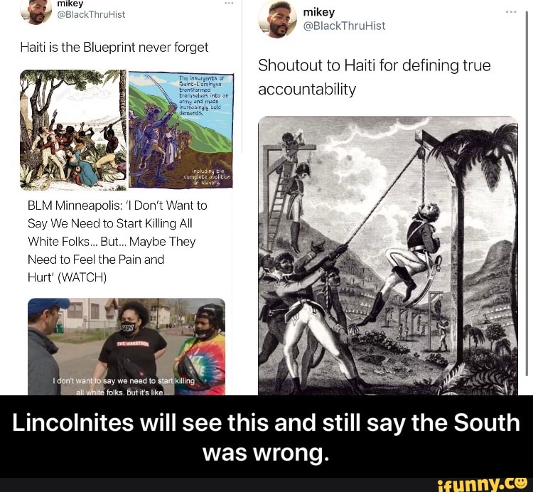@BlackThruHist mikey
@BlackThruHist
Haiti is the Blueprint never forget
SS
Shoutout to Haiti for defining true accountability
xs
BLM Minneapolis: 'I Don't Want to
Say We Need to Start Killing All
White Folks... But... Maybe They
Need to Feel the Pain and
Hurt' (WATCH)
say we need to
Lincolnites will see this and still say the South was wrong. - Lincolnites will see this and still say the South was wrong.