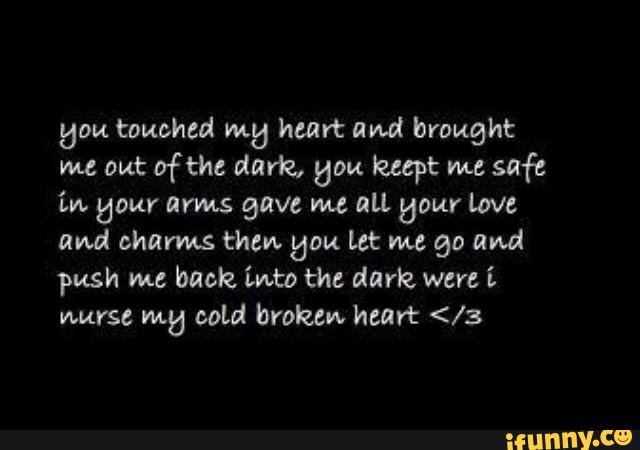 52m touched m5 ham: ami brought
me out ofthe dark. ”ou luept mc
safe
in. flour arms gave m all Uaur love
and charms thew gpu Let me go and
push me back into thc dark, were i
nurse mg cold broken heart </3