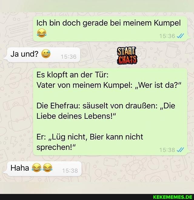 Ich bin doch gerade bei meinem Kumpel
Ja und?
Es klopft an der Tür:
Vater von meinem Kumpel: "Wer ist da?"
Die Ehefrau: säuselt von draußen: "Die
Liebe deines Lebens!"
Er: "Lüg nicht, Bier kann nicht sprechen!"
Haha