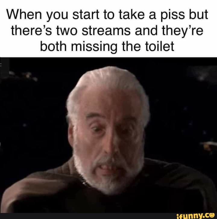 When you start to take a piss but
there's two streams and they're both missing the toilet