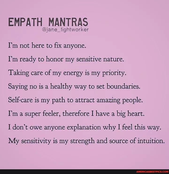 EMPATH MANTRAS
@jane_lightworker
Tm not here to fix anyone.
Tm ready to honor my sensitive nature.
Taking care of my energy is my priority.
Saying no is a healthy way to set boundaries.
Self-care is my path to attract amazing people.
Tm a super feeler, therefore I have a big heart.
I don't owe anyone explanation why I feel this way.
My sensitivity is my strength and source of intuition.