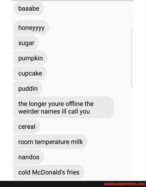 baaabe
honeyyyy sugar pumpkin cupcake puddin
the longer youre offline the weirder names ill call you
cereal room temperature milk nandos
cold McDonald's fries