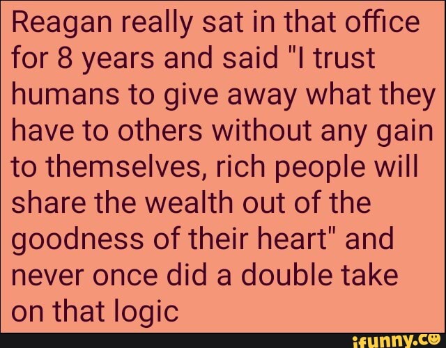 Reagan really sat in that office
for 8 years and said "I trust
humans to give away what they
have to others without any gain
to themselves, rich people will
share the wealth out of the
goodness of their heart" and
never once did a double take
on that logic
