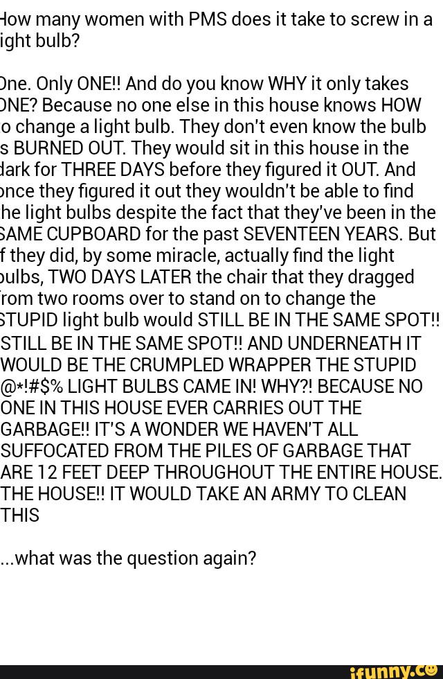 low many women with PMS does it take to screw in a
ight bulb?
)ne. Only ONE!! And do you know WHY it only takes
)NE? Because no one else in this house knows HOW
0 change a light bulb. They don't even know the bulb
s BURNED OUT. They would sit in this house in the
lark forTHREE DAYS before they figured it OUT. And
)nce they figured it out they wouldn't be able to find
he light bulbs despite the fact that they've been in the
3AME CUPBOARD for the past SB/ENTEEN YEARS. But
f they did, by some miracle, actually find the light
)ulbs, TWO DAYS LATER the chair that they dragged
rom two rooms over to stand on to change the
§TUPID light bulb would STILL BE IN THE SAME SPOT!!
STILL BE IN THE SAME SPOT!! AND UNDERNEATH IT
WOULD BE THE CRUMPLED WRAPPER THE STUPID
@*!#$% LIGHT BULBS GAME IN! WHY?! BECAUSE NO
ONE IN THIS HOUSE EVER CARRIES OUT THE
GARBAGE! IT'S A WONDER WE HAVEN'T ALL
SUFFOCATED FROM THE PILES OF GARBAGE THAT
ARE 12 FEEI' DEEP THROUGHOUT THE ENTIRE HOUSE.
THE HOUSE! IT WOULD TAKE AN ARMY TO CLEAN
THIS
...what was the question again?