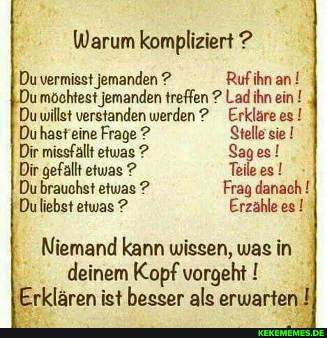 Warum kompliziert ?
Du vermisst jemanden ? Ruf ihn an möchtest jemanden treffen ? Lad ihn ein !
Du willst verstanden werden Erkläre es !
Du hast eine Frage ? Stelle sie !
Dir missfallt etwas ? Sages!
Dir gefällt etwas ? Teile es !
Du brauchst etwas ? Frag danach !
Du liebst etwas ? Erzähle es
Niemand kann wissen, was in deinem Kopf vorgeht
Erklären ist besser als erwarten. I