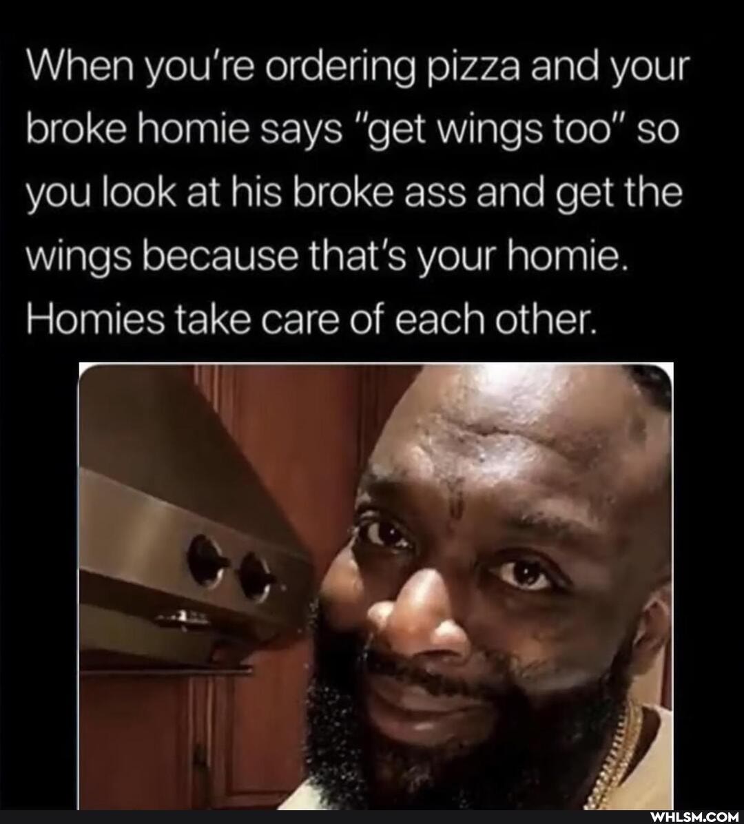 When you're ordering pizza and your broke homie says "get wings too" so you look at his broke ass and get the wings because that's your homie.
Homies take care of each other.