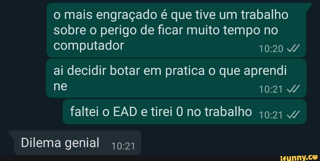 o mais engraçado é que tive um trabalho sobre o perigo de ficar muito tempo no computador 4/
ai decidir botar em pratica o que aprendi ne
faltei o EAD e tirei O no trabalho
Dilema genial