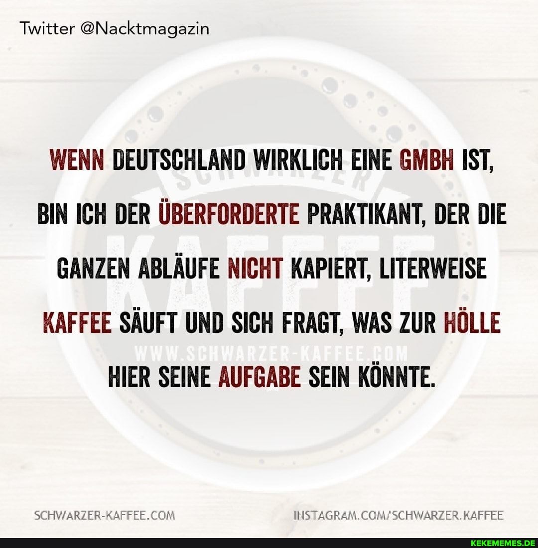 Twitter @Nacktmagazin
WENN DEUTSCHLAND WIRKLICH EINE GMBH IST,
BIN ICH DER ÜBERFORDERTE PRAKTIKANT, DER DIE GANZEN ABLÄUFE NICHT KAPIERT, LITERWEISE KAFFEE SÄUFT UND SICH FRAGT, WAS ZUR HÖLLE HIER SEINE AUFGABE SEIN KÖNNTE.