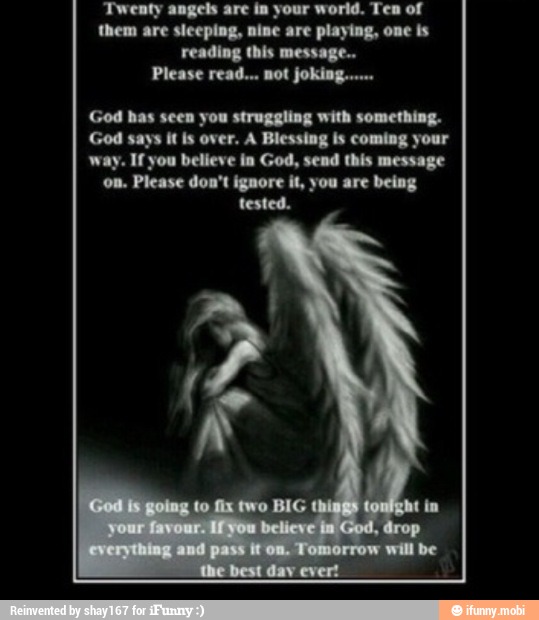 Twenty angels are in your world. Ten of
them are sleeping, nine are playing, one is
reading this message...
God bas seen you struggling with something.
God says it is over. A Blessing is coming your
way. If you believe in God, send this message
on. Please don't ignore it, you are being
tested.