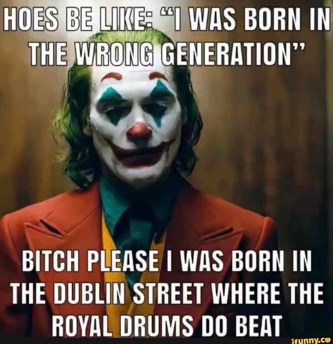 HOES WAS BORN IN
THE
BITCH PLEASE I WAS BORN IN THE DUBLIN STREET WHERE THE ROYAL DRUMS DO BEAT