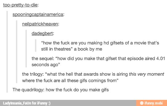 too-pretty-to-die:
spooningcaptainamerica:
dadegbert:
still in theatres" a book by me
the sequel: "how did you make that gifset that episode aired 4.01
seconds ago"
the trilogy: "what the hell that awards show is airing this very moment
where the fuck are all these gifs comings from"
The quadrilogy: how the fuck do you make gifs